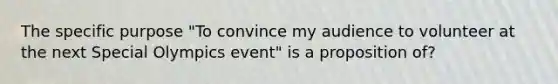 The specific purpose "To convince my audience to volunteer at the next Special Olympics event" is a proposition of?