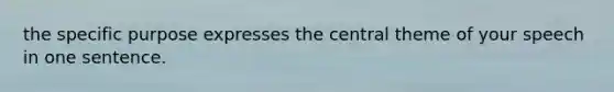 the specific purpose expresses the central theme of your speech in one sentence.