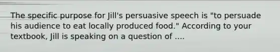 The specific purpose for Jill's persuasive speech is "to persuade his audience to eat locally produced food." According to your textbook, Jill is speaking on a question of ....