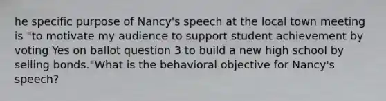 he specific purpose of Nancy's speech at the local town meeting is "to motivate my audience to support student achievement by voting Yes on ballot question 3 to build a new high school by selling bonds."What is the behavioral objective for Nancy's speech?