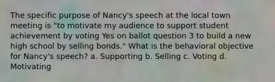 The specific purpose of Nancy's speech at the local town meeting is "to motivate my audience to support student achievement by voting Yes on ballot question 3 to build a new high school by selling bonds." What is the behavioral objective for Nancy's speech? a. Supporting b. Selling c. Voting d. Motivating