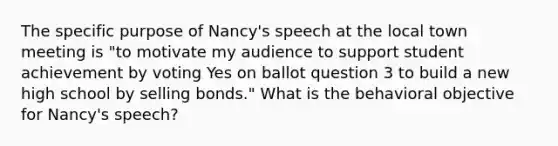 The specific purpose of Nancy's speech at the local town meeting is "to motivate my audience to support student achievement by voting Yes on ballot question 3 to build a new high school by selling bonds." What is the behavioral objective for Nancy's speech?