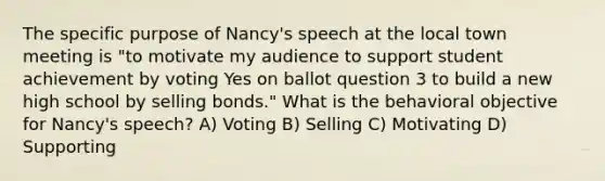 The specific purpose of Nancy's speech at the local town meeting is "to motivate my audience to support student achievement by voting Yes on ballot question 3 to build a new high school by selling bonds." What is the behavioral objective for Nancy's speech? A) Voting B) Selling C) Motivating D) Supporting