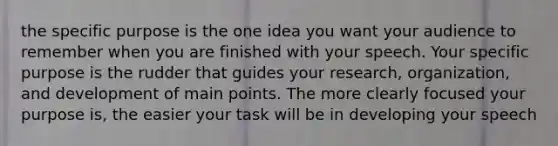 the specific purpose is the one idea you want your audience to remember when you are finished with your speech. Your specific purpose is the rudder that guides your research, organization, and development of main points. The more clearly focused your purpose is, the easier your task will be in developing your speech