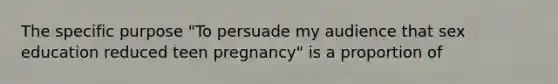 The specific purpose "To persuade my audience that sex education reduced teen pregnancy" is a proportion of