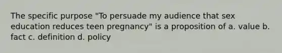 The specific purpose "To persuade my audience that sex education reduces teen pregnancy" is a proposition of a. value b. fact c. definition d. policy