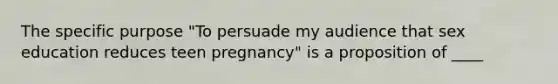 The specific purpose "To persuade my audience that sex education reduces teen pregnancy" is a proposition of ____