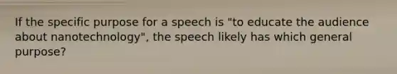 If the specific purpose for a speech is "to educate the audience about nanotechnology", the speech likely has which general purpose?