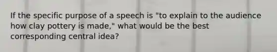 If the specific purpose of a speech is "to explain to the audience how clay pottery is made," what would be the best corresponding central idea?