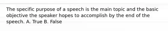 The specific purpose of a speech is the main topic and the basic objective the speaker hopes to accomplish by the end of the speech. A. True B. False