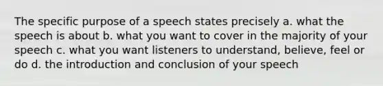 The specific purpose of a speech states precisely a. what the speech is about b. what you want to cover in the majority of your speech c. what you want listeners to understand, believe, feel or do d. the introduction and conclusion of your speech