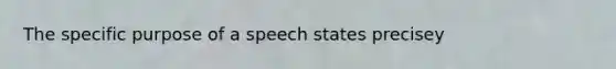 The specific purpose of a speech states precisey