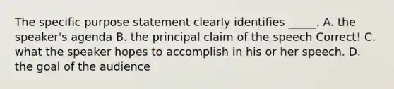 The specific purpose statement clearly identifies _____. A. the speaker's agenda B. the principal claim of the speech Correct! C. what the speaker hopes to accomplish in his or her speech. D. the goal of the audience