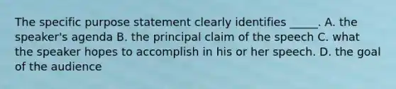 The specific purpose statement clearly identifies _____. A. the speaker's agenda B. the principal claim of the speech C. what the speaker hopes to accomplish in his or her speech. D. the goal of the audience