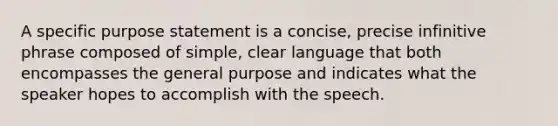 A specific purpose statement is a concise, precise infinitive phrase composed of simple, clear language that both encompasses the general purpose and indicates what the speaker hopes to accomplish with the speech.