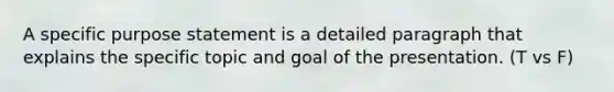 A specific purpose statement is a detailed paragraph that explains the specific topic and goal of the presentation. (T vs F)