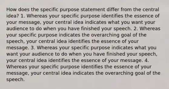 How does the specific purpose statement differ from the central idea? 1. Whereas your specific purpose identifies the essence of your message, your central idea indicates what you want your audience to do when you have finished your speech. 2. Whereas your specific purpose indicates the overarching goal of the speech, your central idea identifies the essence of your message. 3. Whereas your specific purpose indicates what you want your audience to do when you have finished your speech, your central idea identifies the essence of your message. 4. Whereas your specific purpose identifies the essence of your message, your central idea indicates the overarching goal of the speech.