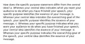 How does the specific purpose statement differ from the central idea? a. Whereas your central idea indicates what you want your audience to do when you have finished your speech, your specific purpose identifies the essence of your message. b. Whereas your central idea indicates the overarching goal of the speech, your specific purpose identifies the essence of your message. c. Whereas your specific purpose indicates what you want your audience to do when you have finished your speech, your central idea identifies the essence of your message. d. Whereas your specific purpose indicates the overarching goal of the speech, your central idea identifies the essence of your message.