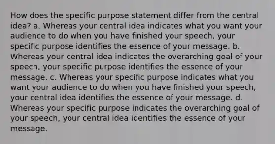 How does the specific purpose statement differ from the central idea? a. Whereas your central idea indicates what you want your audience to do when you have finished your speech, your specific purpose identifies the essence of your message. b. Whereas your central idea indicates the overarching goal of your speech, your specific purpose identifies the essence of your message. c. Whereas your specific purpose indicates what you want your audience to do when you have finished your speech, your central idea identifies the essence of your message. d. Whereas your specific purpose indicates the overarching goal of your speech, your central idea identifies the essence of your message.