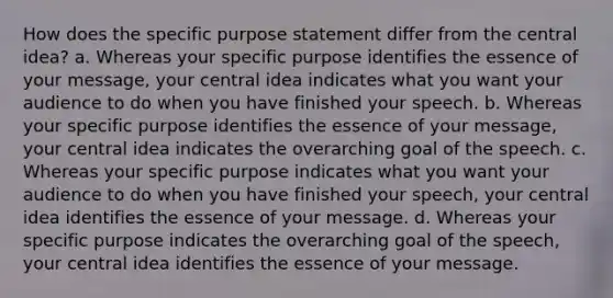 How does the specific purpose statement differ from the central idea? a. Whereas your specific purpose identifies the essence of your message, your central idea indicates what you want your audience to do when you have finished your speech. b. Whereas your specific purpose identifies the essence of your message, your central idea indicates the overarching goal of the speech. c. Whereas your specific purpose indicates what you want your audience to do when you have finished your speech, your central idea identifies the essence of your message. d. Whereas your specific purpose indicates the overarching goal of the speech, your central idea identifies the essence of your message.