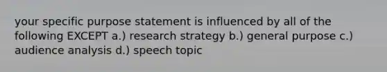 your specific purpose statement is influenced by all of the following EXCEPT a.) research strategy b.) general purpose c.) audience analysis d.) speech topic