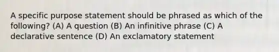 A specific purpose statement should be phrased as which of the following? (A) A question (B) An infinitive phrase (C) A declarative sentence (D) An exclamatory statement