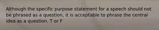 Although the specific purpose statement for a speech should not be phrased as a question, it is acceptable to phrase the central idea as a question. T or F