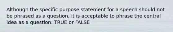 Although the specific purpose statement for a speech should not be phrased as a question, it is acceptable to phrase the central idea as a question. TRUE or FALSE