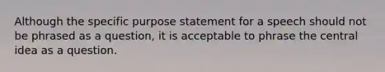 Although the specific purpose statement for a speech should not be phrased as a question, it is acceptable to phrase the central idea as a question.