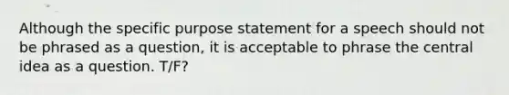 Although the specific purpose statement for a speech should not be phrased as a question, it is acceptable to phrase the central idea as a question. T/F?