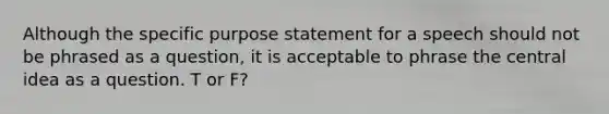 Although the specific purpose statement for a speech should not be phrased as a question, it is acceptable to phrase the <a href='https://www.questionai.com/knowledge/k3Wpke6iqr-central-idea' class='anchor-knowledge'>central idea</a> as a question. T or F?