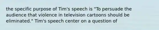 the specific purpose of Tim's speech is "To persuade the audience that violence in television cartoons should be eliminated." Tim's speech center on a question of