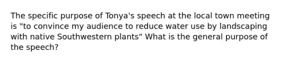 The specific purpose of Tonya's speech at the local town meeting is "to convince my audience to reduce water use by landscaping with native Southwestern plants" What is the general purpose of the speech?