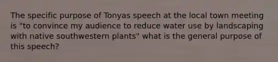 The specific purpose of Tonyas speech at the local town meeting is "to convince my audience to reduce water use by landscaping with native southwestern plants" what is the general purpose of this speech?