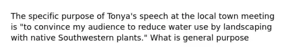 The specific purpose of Tonya's speech at the local town meeting is "to convince my audience to reduce water use by landscaping with native Southwestern plants." What is general purpose