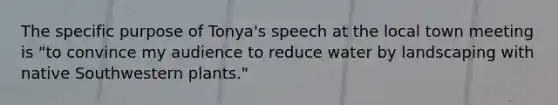 The specific purpose of Tonya's speech at the local town meeting is "to convince my audience to reduce water by landscaping with native Southwestern plants."