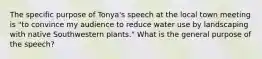 The specific purpose of Tonya's speech at the local town meeting is "to convince my audience to reduce water use by landscaping with native Southwestern plants." What is the general purpose of the speech?