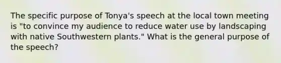 The specific purpose of Tonya's speech at the local town meeting is "to convince my audience to reduce water use by landscaping with native Southwestern plants." What is the general purpose of the speech?