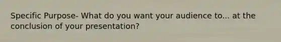 Specific Purpose- What do you want your audience to... at the conclusion of your presentation?