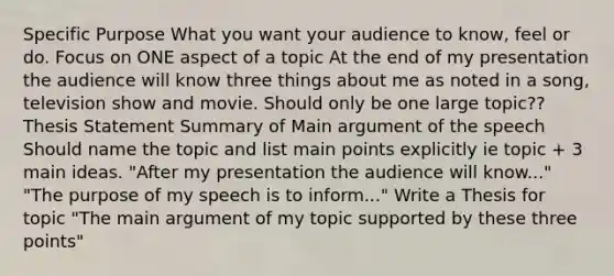 Specific Purpose What you want your audience to know, feel or do. Focus on ONE aspect of a topic At the end of my presentation the audience will know three things about me as noted in a song, television show and movie. Should only be one large topic?? Thesis Statement Summary of Main argument of the speech Should name the topic and list main points explicitly ie topic + 3 main ideas. "After my presentation the audience will know..." "The purpose of my speech is to inform..." Write a Thesis for topic "The main argument of my topic supported by these three points"