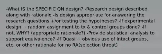 -What IS the SPECIFIC QN design? -Research design described along with rationale -Is design appropriate for answering the research questions +/or testing the hypotheses? -If experimental design ~ random assignment to tx & control groups done? -If not, WHY? (appropriate rationale?) -Provide statistical analysis to support equivalence? -If Quasi ~ obvious use of intact groups, etc. or other rationale for no RA(selection threat)