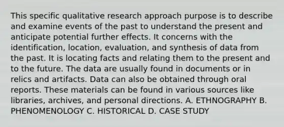 This specific qualitative research approach purpose is to describe and examine events of the past to understand the present and anticipate potential further effects. It concerns with the identification, location, evaluation, and synthesis of data from the past. It is locating facts and relating them to the present and to the future. The data are usually found in documents or in relics and artifacts. Data can also be obtained through oral reports. These materials can be found in various sources like libraries, archives, and personal directions. A. ETHNOGRAPHY B. PHENOMENOLOGY C. HISTORICAL D. CASE STUDY