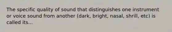 The specific quality of sound that distinguishes one instrument or voice sound from another (dark, bright, nasal, shrill, etc) is called its...