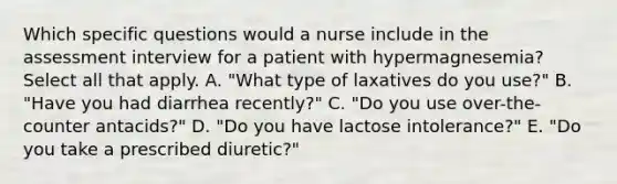 Which specific questions would a nurse include in the assessment interview for a patient with hypermagnesemia? Select all that apply. A. "What type of laxatives do you use?" B. "Have you had diarrhea recently?" C. "Do you use over-the-counter antacids?" D. "Do you have lactose intolerance?" E. "Do you take a prescribed diuretic?"