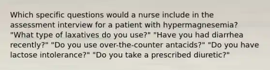 Which specific questions would a nurse include in the assessment interview for a patient with hypermagnesemia? "What type of laxatives do you use?" "Have you had diarrhea recently?" "Do you use over-the-counter antacids?" "Do you have lactose intolerance?" "Do you take a prescribed diuretic?"