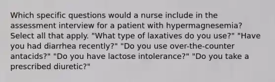 Which specific questions would a nurse include in the assessment interview for a patient with hypermagnesemia? Select all that apply. "What type of laxatives do you use?" "Have you had diarrhea recently?" "Do you use over-the-counter antacids?" "Do you have lactose intolerance?" "Do you take a prescribed diuretic?"