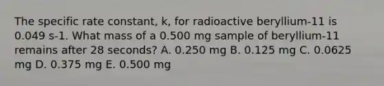 The specific rate constant, k, for radioactive beryllium-11 is 0.049 s-1. What mass of a 0.500 mg sample of beryllium-11 remains after 28 seconds? A. 0.250 mg B. 0.125 mg C. 0.0625 mg D. 0.375 mg E. 0.500 mg