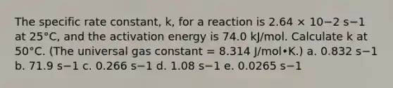 The specific rate constant, k, for a reaction is 2.64 × 10−2 s−1 at 25°C, and the activation energy is 74.0 kJ/mol. Calculate k at 50°C. (The universal gas constant = 8.314 J/mol•K.) a. 0.832 s−1 b. 71.9 s−1 c. 0.266 s−1 d. 1.08 s−1 e. 0.0265 s−1