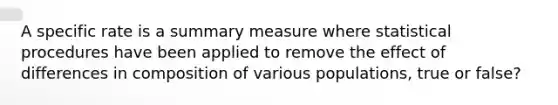 A specific rate is a summary measure where statistical procedures have been applied to remove the effect of differences in composition of various populations, true or false?