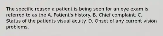 The specific reason a patient is being seen for an eye exam is referred to as the A. Patient's history. B. Chief complaint. C. Status of the patients visual acuity. D. Onset of any current vision problems.